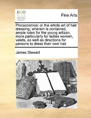 Plocacosmos: Or the Whole Art of Hair Dressing; Wherein Is Contained, Ample Rules for the Young Artizan, More Particularly for Ladi by Stewart, James