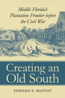 Creating an Old South: Middle Florida's Plantation Frontier before the Civil War by Baptist, Edward E.