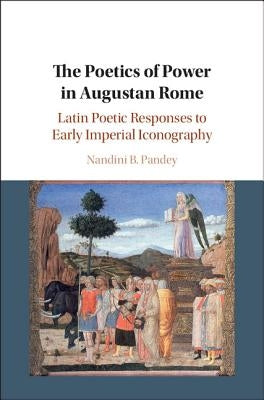 The Poetics of Power in Augustan Rome: Latin Poetic Responses to Early Imperial Iconography by Pandey, Nandini B.