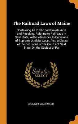 The Railroad Laws of Maine: Containing All Public and Private Acts and Resolves, Relating to Railroads in Said State, With References to Decisions by Webb, Edmund Fuller