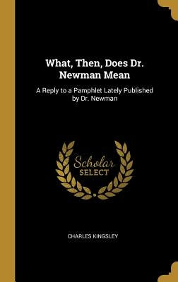 What, Then, Does Dr. Newman Mean: A Reply to a Pamphlet Lately Published by Dr. Newman by Kingsley, Charles