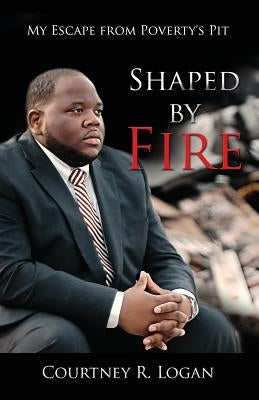 Shaped by Fire: My Escape from Poverty's Pit by Logan, Courtney R.