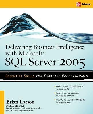 Delivering Business Intelligence with Microsoft SQL Server 2005: Utilize Microsoft's Data Warehousing, Mining & Reporting Tools to Provide Critical In by Larson, Brian