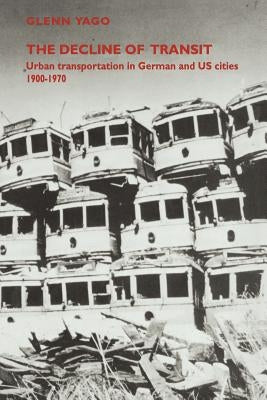 The Decline of Transit: Urban Transportation in German and U.S. Cities, 1900 1970 by Yago, Glenn