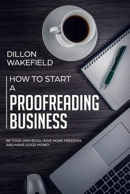 How to Start a Proofreading Business: Be Your Own Boss, Have More Freedom, and Make Good Money by Wakefield, Dillon