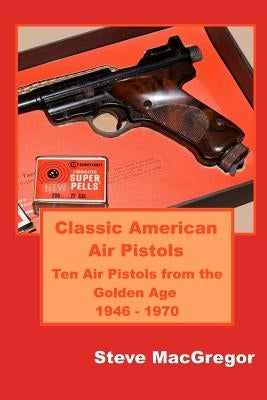 Classic American Air Pistols: Ten Air Pistols from the Golden Age 1946 - 1970 by MacGregor, Steve