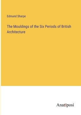 The Mouldings of the Six Periods of British Architecture by Sharpe, Edmund