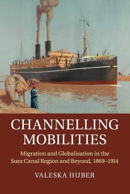 Channelling Mobilities: Migration and Globalisation in the Suez Canal Region and Beyond, 1869-1914 by Huber, Valeska