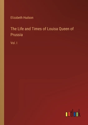The Life and Times of Louisa Queen of Prussia: Vol. I by Hudson, Elizabeth