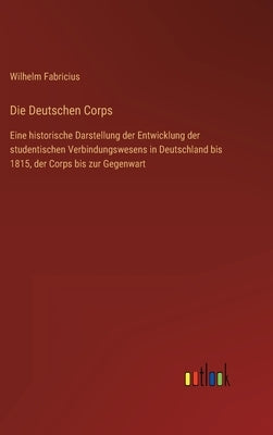 Die Deutschen Corps: Eine historische Darstellung der Entwicklung der studentischen Verbindungswesens in Deutschland bis 1815, der Corps bi by Fabricius, Wilhelm