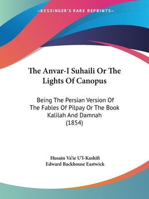 The Anvar-I Suhaili or the Lights of Canopus: Being the Persian Version of the Fables of Pilpay or the Book Kalilah and Damnah (1854) by U'L-Kashifi, Husain Va'ie