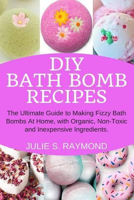 DIY Bath Bomb Recipes: The Ultimate Guide to Making Fizzy Bath Bombs At Home, with Organic, Non-Toxic and Inexpensive Ingredients by Raymond, Julie S.