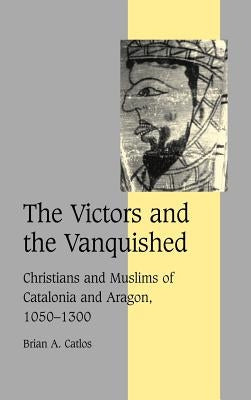 The Victors and the Vanquished: Christians and Muslims of Catalonia and Aragon, 1050 1300 by Catlos, Brian A.