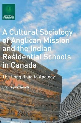 A Cultural Sociology of Anglican Mission and the Indian Residential Schools in Canada: The Long Road to Apology by Woods, Eric Taylor