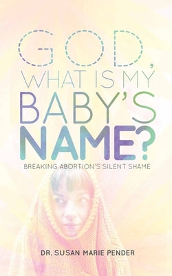 God, What is My Baby's Name?: Breaking Abortion's Silent Shame by Pender, Susan Marie