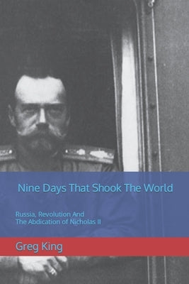 Nine Days That Shook The World: Russia, Revolution And The Abdication of Nicholas II by King, Greg