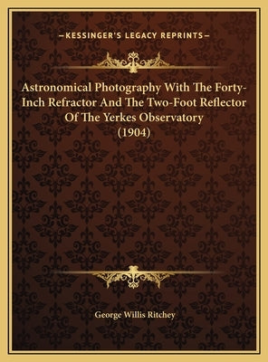 Astronomical Photography With The Forty-Inch Refractor And The Two-Foot Reflector Of The Yerkes Observatory (1904) by Ritchey, George Willis