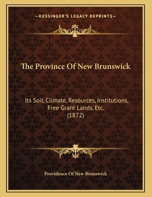 The Province Of New Brunswick: Its Soil, Climate, Resources, Institutions, Free Grant Lands, Etc. (1872) by Providence of New Brunswick