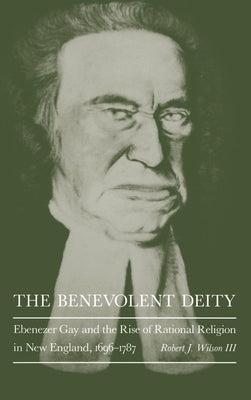 The Benevolent Deity: Ebenezer Gay and the Rise of Rational Religion in New England, 1696-1787 by III, Robert J. Wilson