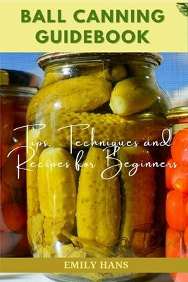 Ball Canning Guide Book: Tips, Techniques and Recipes for Beginners by Hans, Emily