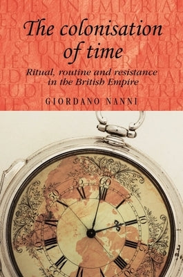 The Colonisation of Time: Ritual, Routine and Resistance in the British Empire by Nanni, Giordano