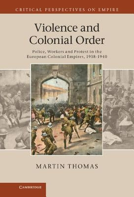 Violence and Colonial Order: Police, Workers and Protest in the European Colonial Empires, 1918-1940 by Thomas, Martin