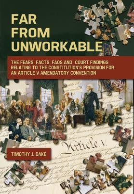 Far From Unworkable: The Fears, Facts, FAQs and Court Findings Relating To The Constitution's Provision For An Article V Amendatory Convent by Dake, Timothy J.