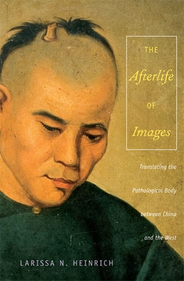 The Afterlife of Images: Translating the Pathological Body between China and the West by Heinrich, Ari Larissa