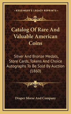 Catalog of Rare and Valuable American Coins: Silver and Bronze Medals, Store Cards, Tokens and Choice Autographs to Be Sold by Auction (1860) by Draper Morse and Company, Morse And Comp