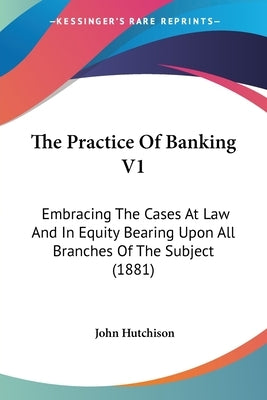 The Practice Of Banking V1: Embracing The Cases At Law And In Equity Bearing Upon All Branches Of The Subject (1881) by Hutchison, John