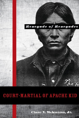 Court-Martial of Apache Kid: The Renegade of Renegades by McKanna, Clare V.