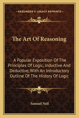 The Art Of Reasoning: A Popular Exposition Of The Principles Of Logic, Inductive And Deductive, With An Introductory Outline Of The History by Neil, Samuel