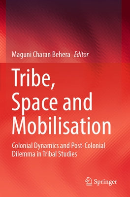 Tribe, Space and Mobilisation: Colonial Dynamics and Post-Colonial Dilemma in Tribal Studies by Behera, Maguni Charan