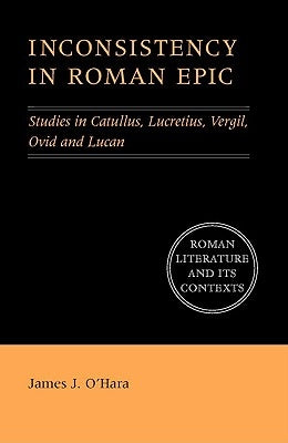 Inconsistency in Roman Epic: Studies in Catullus, Lucretius, Vergil, Ovid and Lucan by O'Hara, James J.