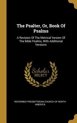 The Psalter, Or, Book Of Psalms: A Revision Of The Metrical Version Of The Bible Psalms, With Additional Versions by Reformed Presbyterian Church of North Am