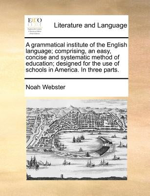 A Grammatical Institute of the English Language; Comprising, an Easy, Concise and Systematic Method of Education; Designed for the Use of Schools in A by Webster, Noah
