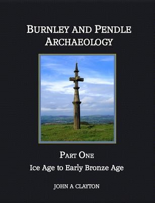 Burnley and Pendle Archaeology: Part One - Ice Age to Early Bronze Age by Clayton, John A.