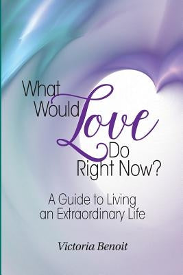 What Would Love Do Right Now?: : A Guide to Living an Extraordinary Life by Benoit, Victoria
