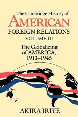 The Cambridge History of American Foreign Relations: Volume 3, the Globalizing of America, 1913-1945 by Iriye, Akira
