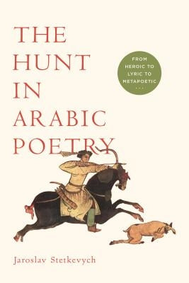 The Hunt in Arabic Poetry: From Heroic to Lyric to Metapoetic by Stetkevych, Jaroslav