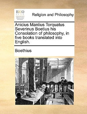 Anicius Manlius Torquatus Severinus Boetius His Consolation of Philosophy, in Five Books Translated Into English. by Boethius