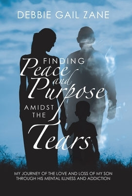 Finding Peace and Purpose Amidst the Tears: My Journey of the Love and Loss of My Son Through His Mental Illness and Addiction by Zane, Debbie Gail