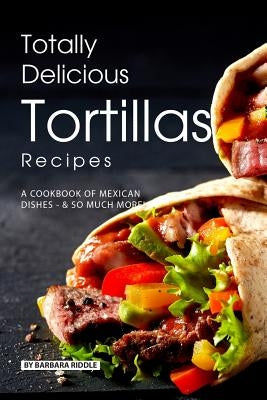 Totally Delicious Tortillas Recipes: A Cookbook of Mexican Dishes - SO Much More! by Riddle, Barbara