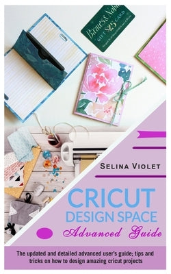 Cricut Design Space: Advanced Guide: The Updated and Detailed Advanced User's Guide; Tips and Tricks on How to Design Amazing Cricut Projec by Violet, Selina