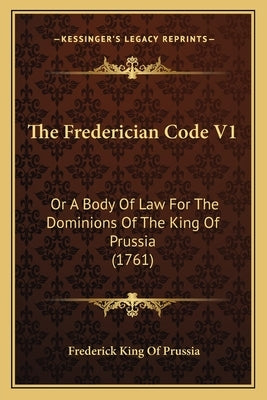 The Frederician Code V1: Or A Body Of Law For The Dominions Of The King Of Prussia (1761) by King of Prussia, Frederick