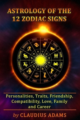Astrology of the 12 Zodiac Signs: The Zodiac Signs In Great Details: Personalities, Traits, Friendship, Compatibility, Love, Family and Career - All Y by Adams, Claudius