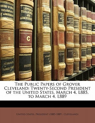 The Public Papers of Grover Cleveland: Twenty-Second President of the United States. March 4, L885, to March 4, L889 by United States President 1885-1889