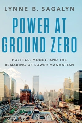 Power at Ground Zero: Politics, Money, and the Remaking of Lower Manhattan by Sagalyn, Lynne B.