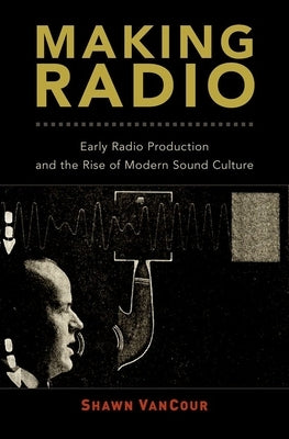 Making Radio: Early Radio Production and the Rise of Modern Sound Culture by Vancour, Shawn