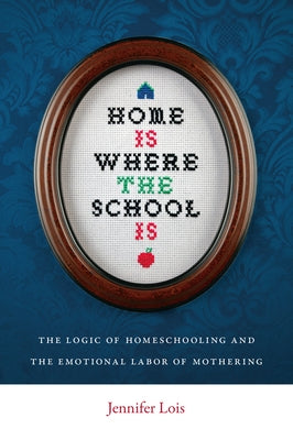 Home Is Where the School Is: The Logic of Homeschooling and the Emotional Labor of Mothering by Lois, Jennifer